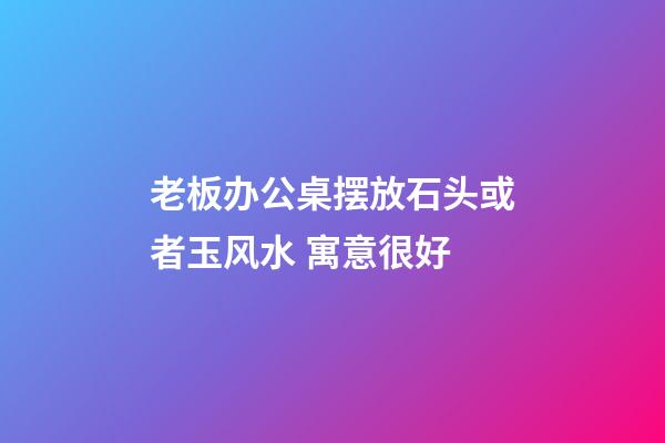 老板办公桌摆放石头或者玉风水 寓意很好